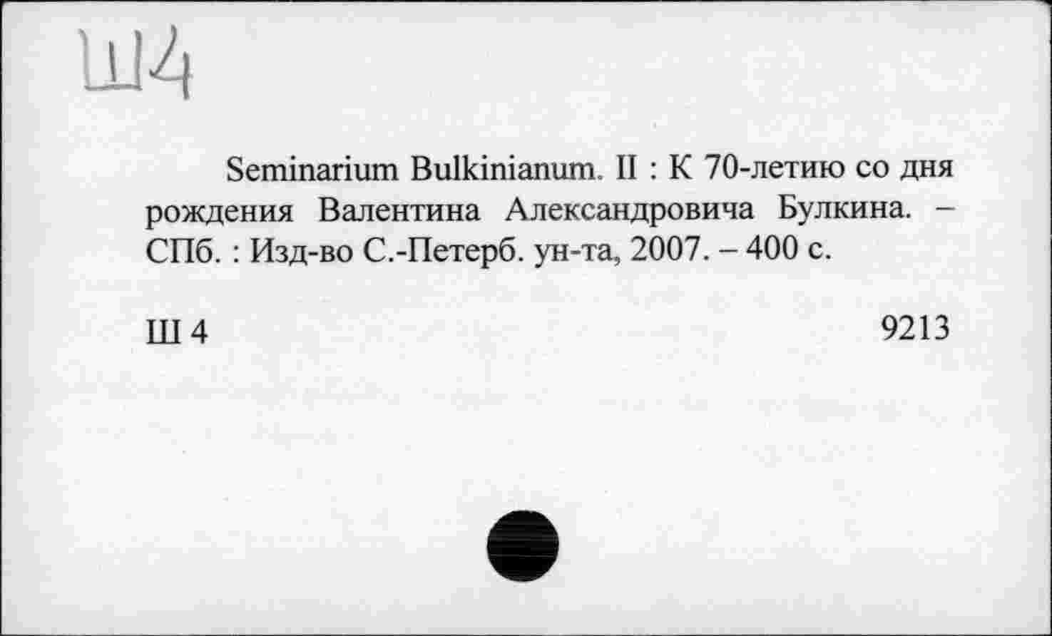 ﻿ldJ4
Seminarium Bulkinianum. II : К 70-летию со дня рождения Валентина Александровича Булкина. -СПб. : Изд-во С.-Петерб. ун-та, 2007. - 400 с.
Ш4	9213